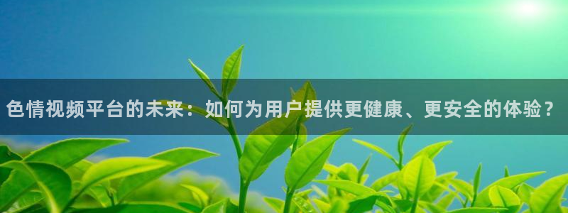 玩球直播官网下载：色情视频平台的未来：如何为用户提供更健康、更安全的体验？